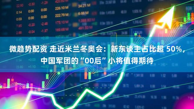 微趋势配资 走近米兰冬奥会：新东谈主占比超 50%，中国军团的“00后”小将值得期待