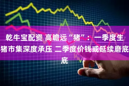 乾牛宝配资 高瞻远“猪”：一季度生猪市集深度承压 二季度价钱或延续磨底