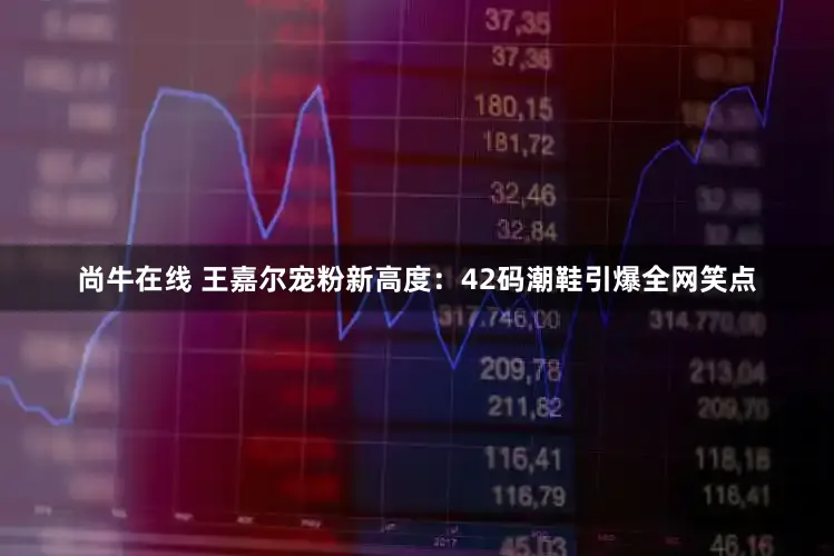尚牛在线 王嘉尔宠粉新高度：42码潮鞋引爆全网笑点