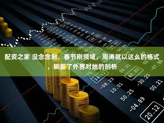 配资之家 没念念到，春节刚领域，周涛就以这么的格式，刷新了外界对她的剖析