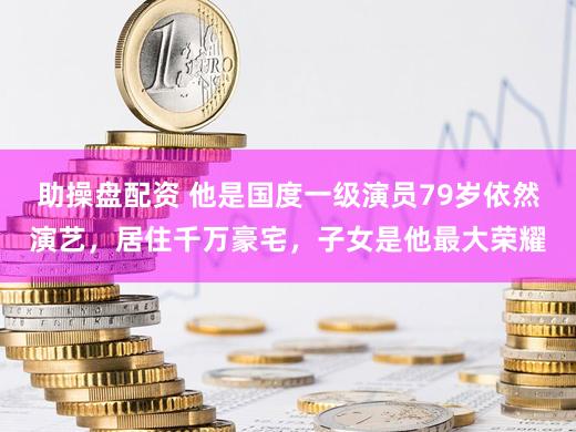 助操盘配资 他是国度一级演员79岁依然演艺，居住千万豪宅，子女是他最大荣耀