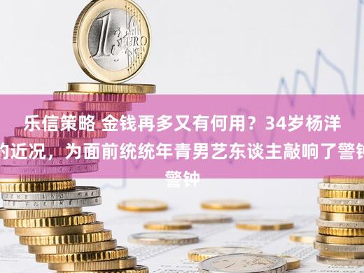 乐信策略 金钱再多又有何用？34岁杨洋的近况，为面前统统年青男艺东谈主敲响了警钟
