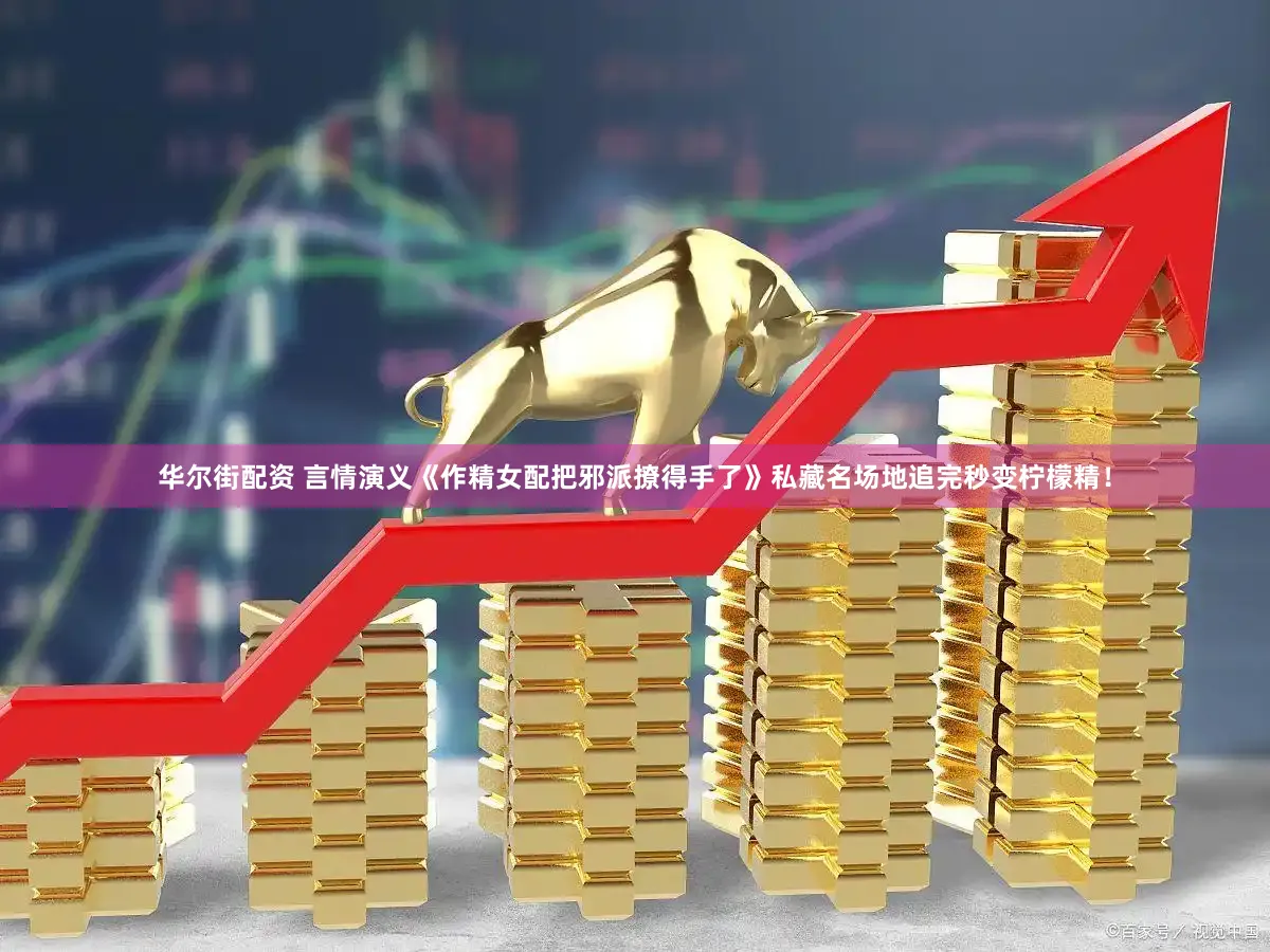 华尔街配资 言情演义《作精女配把邪派撩得手了》私藏名场地追完秒变柠檬精！