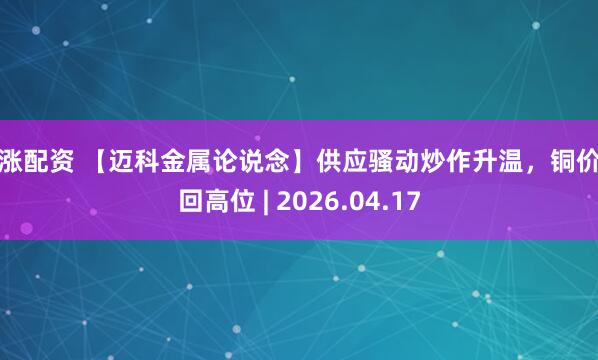 红涨配资 【迈科金属论说念】供应骚动炒作升温，铜价重回高位 | 2026.04.17